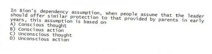 In Bion's dependency assumption, when people assume that the leader should offer similar protection to that provided by parents in early years, this assumption is based on
A) Conscious thought
B) Conscious action
C) Unconscious thought
D) Unconscious action