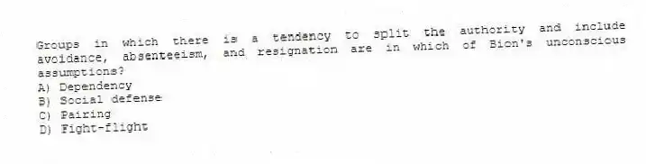 Groups in which there is a tendency to split the authority and include avoidance, absenteeism, and resignation are in which of Bion's unconscious assumptions?
A) Dependency
B) Social defense
C) Pairing
D) Fight-flight