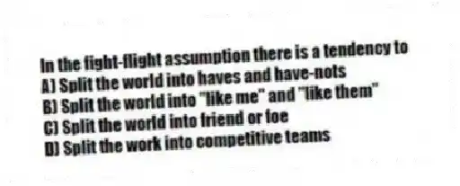 In the fight-flight assumption there is a tendency to
A) Split the world into haves and have-nots
B) Split the world into "like me" and "like them"
C) Split the world into friend or foe
D) Split the work into competitive teams
