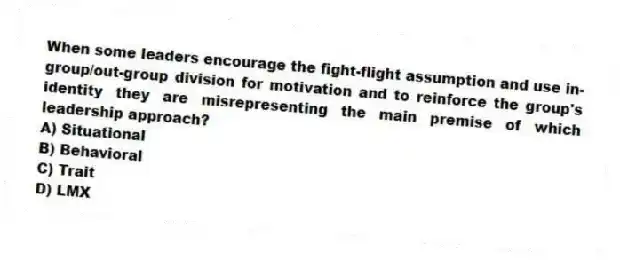 When some leaders encourage the fight-flight assumption and use in-group/out-group division for motivation and to reinforce the group's identity they are misrepresenting the main premise of which leadership approach?
A) Situational
B) Behavioral
C) Trait
D) LMX