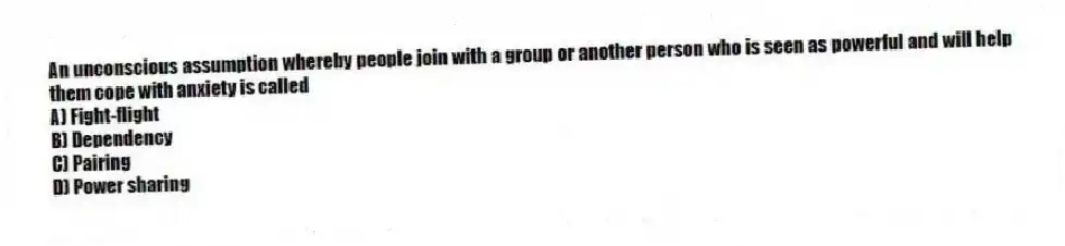 An unconscious assumption whereby people join with a group or another person who is seen as powerful and will help them cope with anxiety is called
A) Fight-flight
B) Dependency
C) Pairing
D) Power sharing
