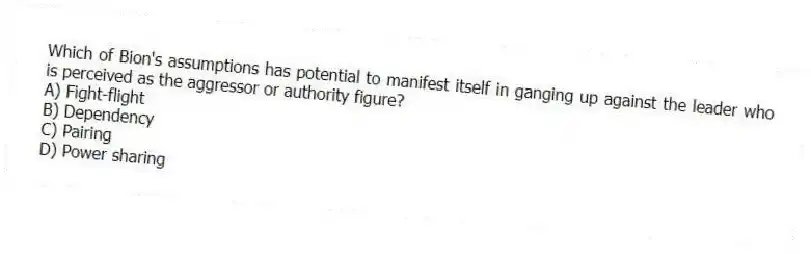 Which of Bion's assumptions has potential to manifest itself in ganging up against the leader who is perceived as the aggressor or authority figure?
A) Fight-flight
B) Dependency
C) Pairing
D) Power sharing