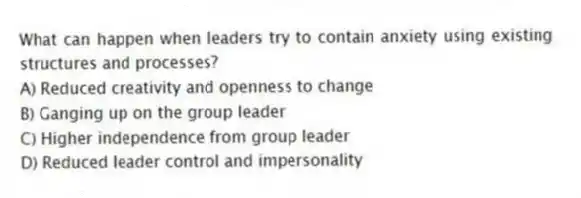 What can happen when leaders try to contain anxiety using existing structures and processes?
A) Reduced creativity and openness to change
B) Ganging up on the group leader
C) Higher independence from group leader
D) Reduced leader control and impersonality