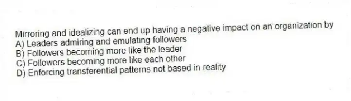 Mirroring and idealizing can end up having a negative impact on an organization by
A) Leaders admiring and emulating followers
B) Followers becoming more like the leader
C) Followers becoming more like each other
D) Enforcing transferential patterns not based in reality