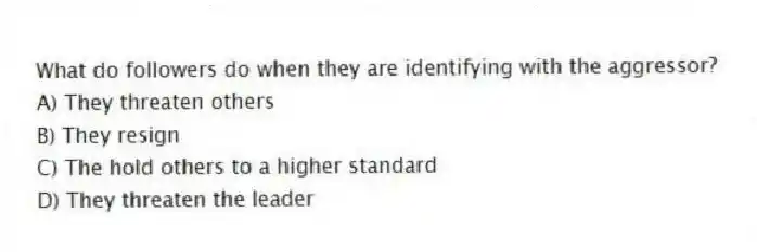 What do followers do when they are identifying with the aggressor?
A) They threaten others
B) They resign
C) The hold others to a higher standard
D) They threaten the leader