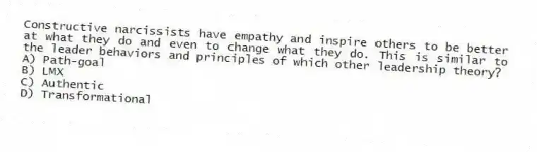 Constructive narcissists have empathy and inspire others to be better at what they do and even to change what they do. This is similar to the leader behaviors and principles of which other leadership theory?
A) Path-goal
B) LMX
C) Authentic
D) Transformational