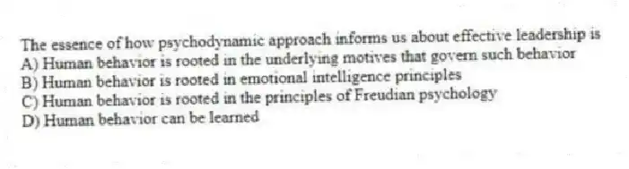 The essence of how psychodynamic approach informs us about effective leadership is
A) Human behavior is rooted in the underlying motives that govern such behavior
B) Human behavior is rooted in emotional intelligence principles
C) Human behavior is rooted in the principles of Freudian psychology
D) Human behavior can be learned