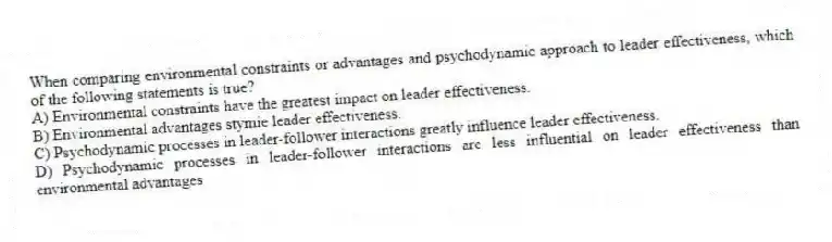 When comparing environmental constraints or advantages and psychodynamic approach to leader effectiveness, which of the following statements is true?
A) Environmental constraints have the greatest impact on leader effectiveness.
B) Environmental advantages stymie leader effectiveness.
C) Psychodynamic processes in leader-follower interactions greatly influence leader effectiveness.
D) Psychodynamic processes in leader-follower interactions are less influential on leader effectiveness than environmental advantages