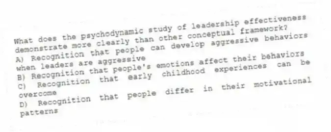 What does the psychodynamic study of leadership effectiveness demonstrate more clearly than other conceptual framework?
A) Recognition that people can develop aggressive behaviors when leaders are aggressive
B) Recognition that people's emotions affect their behaviors
C) Recognition that early childhood experiences can be overcome
D) Recognition that people differ in their motivational patterns