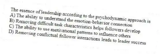 The essence of leadership according to the psychodynamic approach is
A) The ability to understand the emotion-behavior connection
B) Removing difficult task characteristics helps followers develop
C) The ability to use motivational patterns to influence others
D) Removing conflictual follower interactions leads to leader success