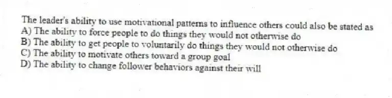 The leader's ability to use motivational patterns to influence others could also be stated as
A) The ability to force people to do things they would not otherwise do
B) The ability to get people to voluntarily do things they would not otherwise do
C) The ability to motivate others toward a group goal
D) The ability to change follower behaviors against their will