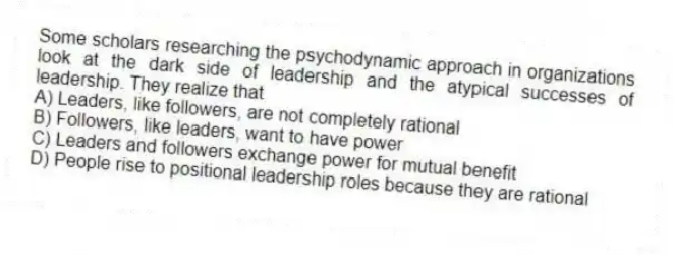 Some scholars researching the psychodynamic approach in organizations look at the dark side of leadership and the atypical successes of leadership. They realize that
A) Leaders, like followers, are not completely rational
B) Followers, like leaders, want to have power
C) Leaders and followers exchange power for mutual benefit
D) People rise to positional leadership roles because they are rational