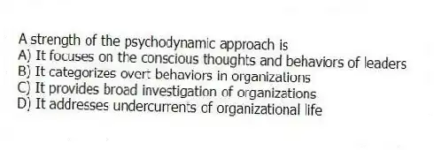 A strength of the psychodynamic approach is
A) It focuses on the conscious thoughts and behaviors of leaders
B) It categorizes overt behaviors in organizations
C) It provides broad investigation of organizations
D) It addresses undercurrents of organizational life