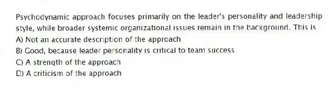 Psychodynamic approach focuses primarily on the leader's personality and leadership style, while broader systemic organizational issues remain in the background. This is
A) Not an accurate description of the approach
B) Good, because leader personality is critical to team success
C) A strength of the approach
D) A criticism of the approach