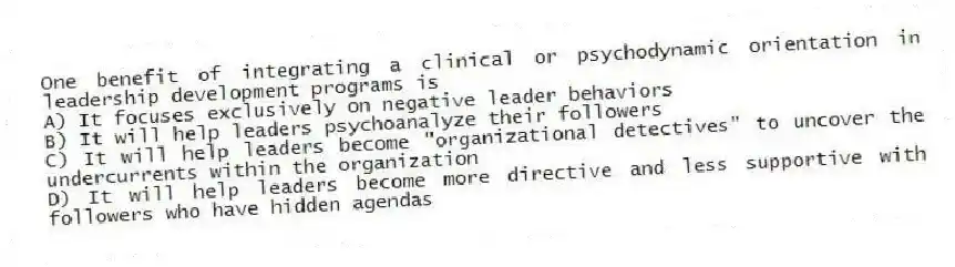 One benefit of integrating a clinical or psychodynamic orientation in leadership development programs is
A) It focuses exclusively on negative leader behaviors
B) It will help leaders psychoanalyze their followers
C) It will help leaders become "organizational detectives" to uncover the undercurrents within the organization
D) It will help leaders become more directive and less supportive with followers who have hidden agendas