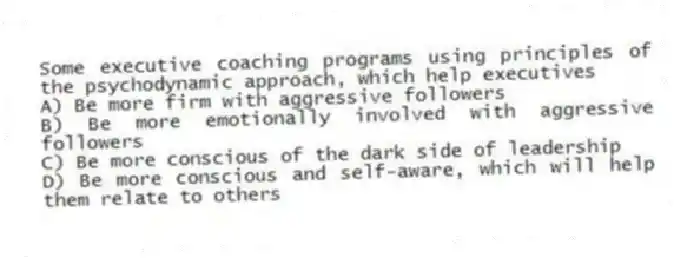 Some executive coaching programs using principles of the psychodynamic approach, which help executives
A) Be more firm with aggressive followers
B) Be more emotionally involved with aggressive followers
C) Be more conscious of the dark side of leadership
D) Be more conscious and self-aware, which will help them relate to others