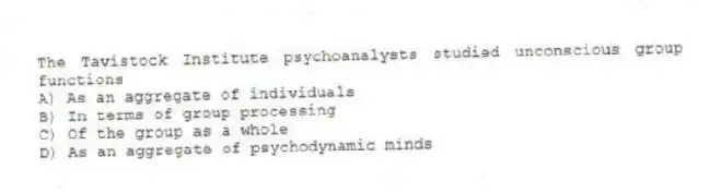 The Tavistock Institute psychoanalysts studied unconscious group functions
A) As an aggregate of individuals
B) In terms of group processing
C) Of the group as a whole
D) As an aggregate of psychodynamic minds