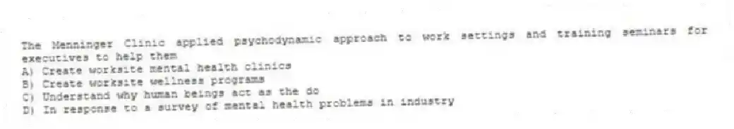 The Menninger Clinic applied psychodynamic approach to work settings and training seminars for executives to help them
A) Create worksite mental health clinics
B) Create worksite wellness programs
C) Understand why human beings act as the do
D) In response to a survey of mental health problems in industry