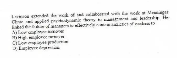 Levinson extended the work of and collaborated with the work at Menninger Clinic and applied psychodynamic theory to management and leadership. He linked the failure of managers to effectively contain anxieties of workers to
A) Low employee turnover
B) High employee turnover
C) Low employee production
D) Employee depression