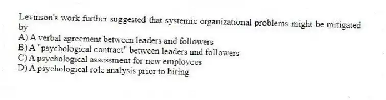 Levinson's work further suggested that systemic organizational problems might be mitigated by
A) A verbal agreement between leaders and followers
B) A "psychological contract" between leaders and followers
C) A psychological assessment for new employees
D) A psychological role analysis prior to hiring