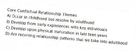 Core Conflictual Relationship Themes
A) Occur in childhood but resolve by adulthood
B) Develop from early experiences with key individuals
C) Develop upon physical maturation in late teen years
D) Are recurring relationship patterns that we take into adulthood