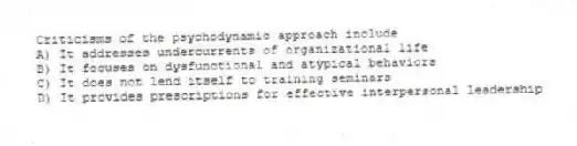 Criticisms of the psychodynamic approach include
A) It addresses undercurrents of organizational life
B) It focuses on dysfunctional and atypical behaviors
C) It does not lend itself to training seminars
D) It provides prescriptions for effective interpersonal leadership