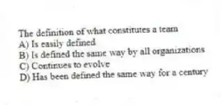 The definition of what constitutes a team
A) Is easily defined
B) Is defined the same way by all organizations
C) Continues to evolve
D) Has been defined the same way for a century