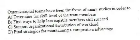 Organizational teams have been the focus of many studies in order to
A) Determine the skill level of the team members
B) Find ways to help less capable members still succeed
C) Support organizational distribution of workload
D) Find strategies for maintaining a competitive advantage