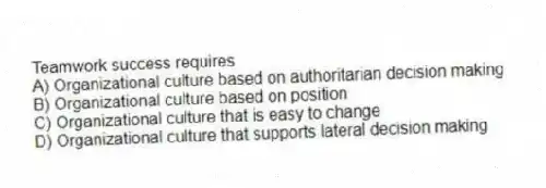 Teamwork success requires
A) Organizational culture based on authoritarian decision making
B) Organizational culture based on position
C) Organizational culture that is easy to change
D) Organizational culture that supports lateral decision making