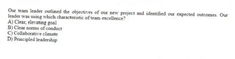 Our team leader outlined the objectives of our new project and identified our expected outcomes. Our leader was using which characteristic of team excellence?
A) Clear, elevating goal
B) Clear norms of conduct
C) Collaborative climate
D) Principled leadership