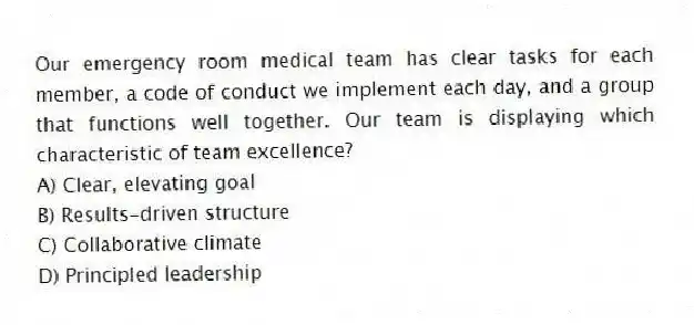 Our emergency room medical team has clear tasks for each member, a code of conduct we implement each day, and a group that functions well together. Our team is displaying which characteristic of team excellence?
A) Clear, elevating goal
B) Results-driven structure
C) Collaborative climate
D) Principled leadership