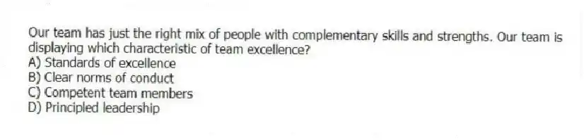 Our team has just the right mix of people with complementary skills and strengths. Our team is displaying which characteristic of team excellence?
A) Standards of excellence
B) Clear norms of conduct
C) Competent team members
D) Principled leadership