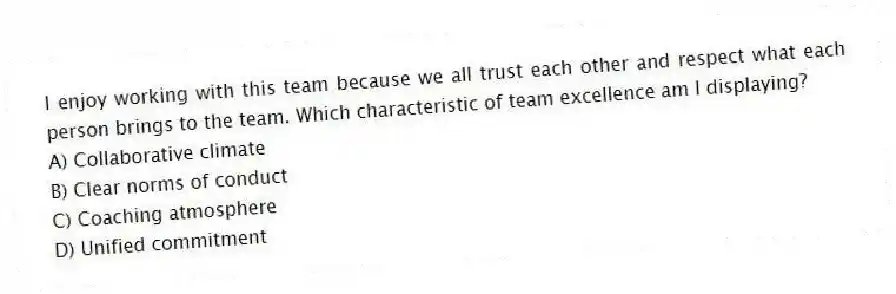 I enjoy working with this team because we all trust each other and respect what each person brings to the team. Which characteristic of team excellence am I displaying?
A) Collaborative climate
B) Clear norms of conduct
C) Coaching atmosphere
D) Unified commitment