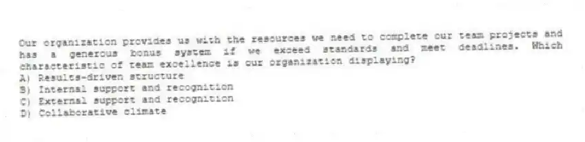 Our organization provides us with the resources we need to complete our team projects and has a generous bonus system if we exceed standards and meet deadlines. Which characteristic of team excellence is our organization displaying?
A) Results-driven structure
B) Internal support and recognition
C) External support and recognition
D) Collaborative climate