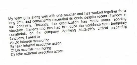 My team gets along well with one another and has worked together for a long time and consistently exceeded its goals despite recent changes in our company. Recently, the organization has made some reporting structure changes and has had to reduce the workforce from budgetary constraints on the company. Applying McGrath's critical leadership functions, I need to
A) Do internal monitoring
B) Take internal executive action
C) Do external monitoring
D) Take external executive action