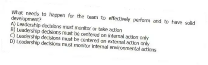 What needs to happen for the team to effectively perform and to have solid development?
A) Leadership decisions must monitor or take action
B) Leadership decisions must be centered on internal action only
C) Leadership decisions must be centered on external action only
D) Leadership decisions must monitor internal environmental actions