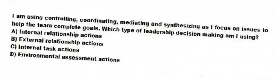 I am using controlling, coordinating, mediating and synthesizing as I focus on issues to help the team complete goals. Which type of leadership decision making am I using?
A) Internal relationship actions
B) External relationship actions
C) Internal task actions
D) Environmental assessment actions