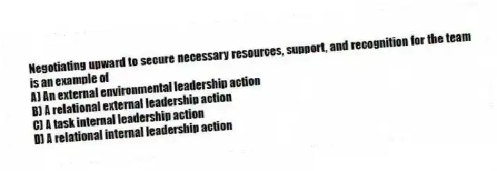 Negotiating upward to secure necessary resources, support, and recognition for the team is an example of
A) An external environmental leadership action
B) A relational external leadership action
C) A task internal leadership action
D) A relational internal leadership action