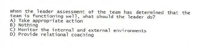 When the leader assessment of the team has determined that the team is functioning well, what should the leader do?
A) Take appropriate action
B) Nothing
C) Monitor the internal and external environments
D) Provide relational coaching