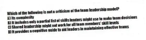 Which of the following is not a criticism of the team leadership model?
A) Its complexity
B) It includes only a partial list of skills leaders might use to make team decisions
C) Shared leadership might not work for all team members' skill levels
D) It provides a cognitive guide to aid leaders in maintaining effective teams