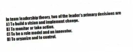 In team leadership theory, two of the leader's primary decisions are
A) To build a vision and implement change.
B) To monitor or take action.
C) To be a role model and an innovator.
D) To organize and to control.