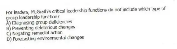 For leaders, McGrath's critical leadership functions do not include which type of group leadership function?
A) Diagnosing group deficiencies
B) Preventing deleterious changes
C) Negating remedial action
D) Forecasting environmental changes