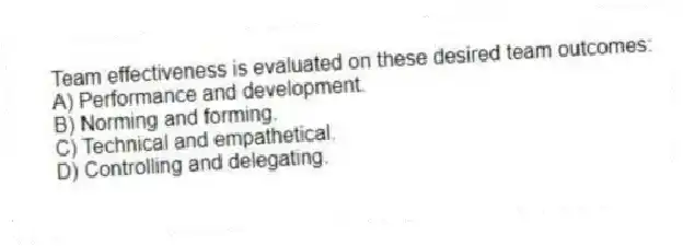 Team effectiveness is evaluated on these desired team outcomes:
A) Performance and development.
B) Norming and forming.
C) Technical and empathetical.
D) Controlling and delegating.