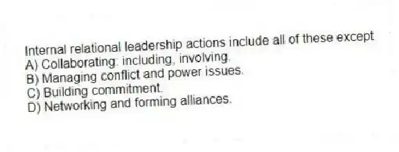 Internal relational leadership actions include all of these except
A) Collaborating: including, involving.
B) Managing conflict and power issues.
C) Building commitment.
D) Networking and forming alliances.