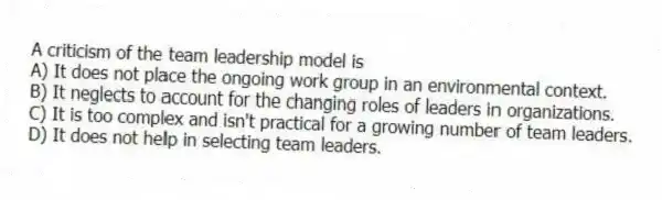 A criticism of the team leadership model is
A) It does not place the ongoing work group in an environmental context.
B) It neglects to account for the changing roles of leaders in organizations.
C) It is too complex and isn't practical for a growing number of team leaders.
D) It does not help in selecting team leaders.