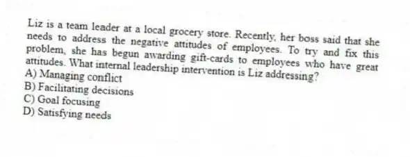 Liz is a team leader at a local grocery store. Recently, her boss said that she needs to address the negative attitudes of employees. To try and fix this problem, she has begun awarding gift-cards to employees who have great attitudes. What internal leadership intervention is Liz addressing?
A) Managing conflict
B) Facilitating decisions
C) Goal focusing
D) Satisfying needs
