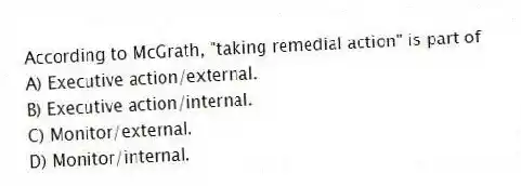 According to McGrath, "taking remedial action" is part of
A) Executive action/external.
B) Executive action/internal.
C) Monitor/external.
D) Monitor/internal.