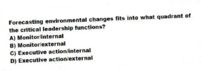 Forecasting environmental changes fits into what quadrant of the critical leadership functions?
A) Monitor/internal
B) Monitor/external
C) Executive action/internal
D) Executive action/external