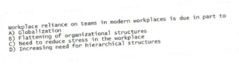 Workplace reliance on teams in modern workplaces is due in part to
A) Globalization
B) Flattening of organizational structures
C) Need to reduce stress in the workplace
D) Increasing need for hierarchical structures