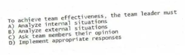 To achieve team effectiveness, the team leader must
A) Analyze internal situations
B) Analyze external situations
C) Ask team members their opinion
D) Implement appropriate responses